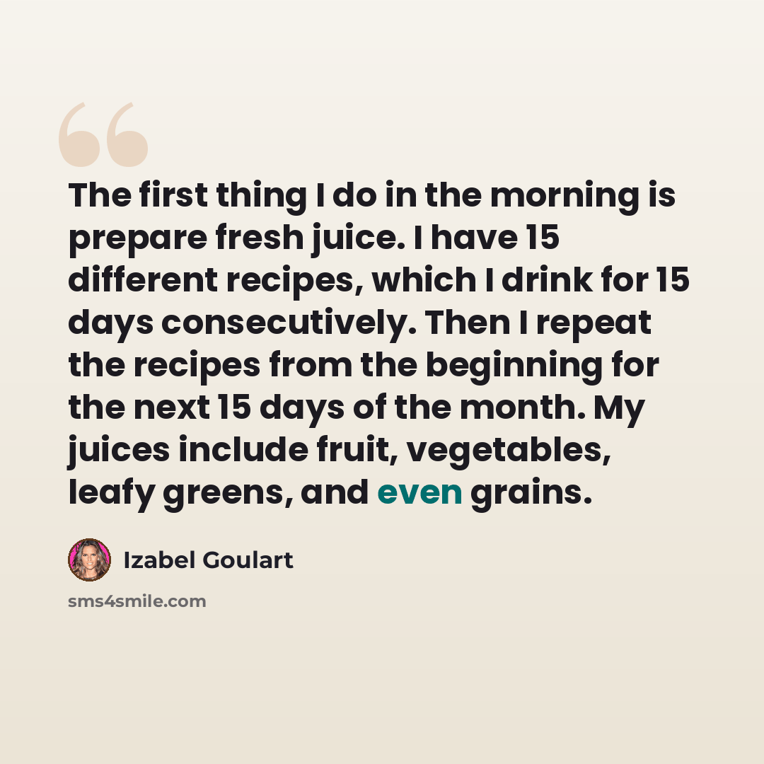 “The first thing I do in the morning is prepare fresh juice. I have 15 different recipes, which I drink for 15 days consecutively. Then I repeat the recipes from the beginning for the next 15 days of the month. My juices include fruit, vegetables, leafy greens, and even grains.” quote by Izabel Goulart
