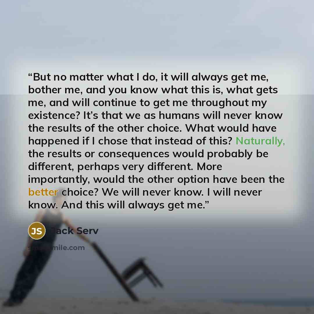 “But no matter what I do, it will always get me, bother me, and you know what this is, what gets me, and will continue to get me throughout my existence? It’s that we as humans will never know the results of the other choice. What would have happened if I chose that instead of this? Naturally, the…” quote by Jack Serv