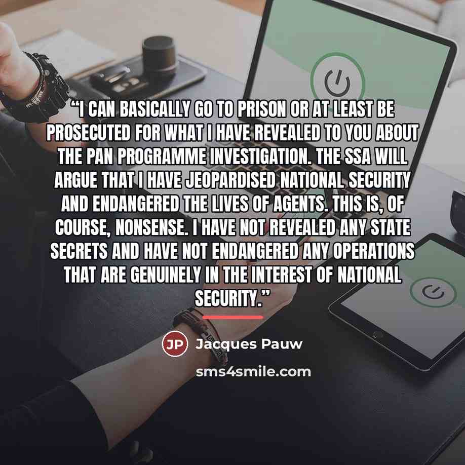 “I can basically go to prison or at least be prosecuted for what I have revealed to you about the PAN programme investigation. The SSA will argue that I have jeopardised national security and endangered the lives of agents. This is, of course, nonsense. I have not revealed any state secrets and…” quote by Jacques Pauw