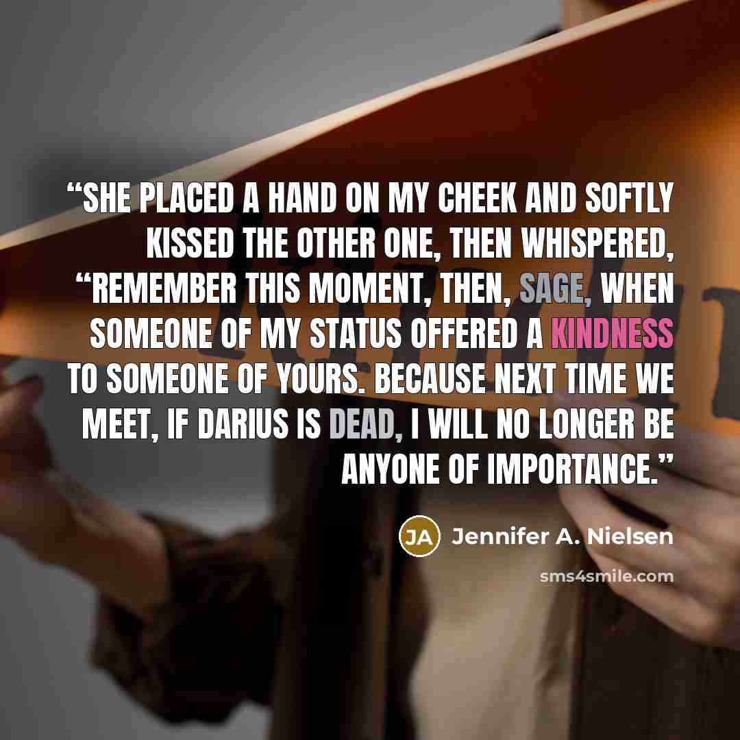 “She placed a hand on my cheek and softly kissed the other one, then whispered, “Remember this moment, then, Sage, when someone of my status offered a kindness to someone of yours. Because next time we meet, if Darius is dead, I will no longer be anyone of importance.” quote by Jennifer A. Nielsen