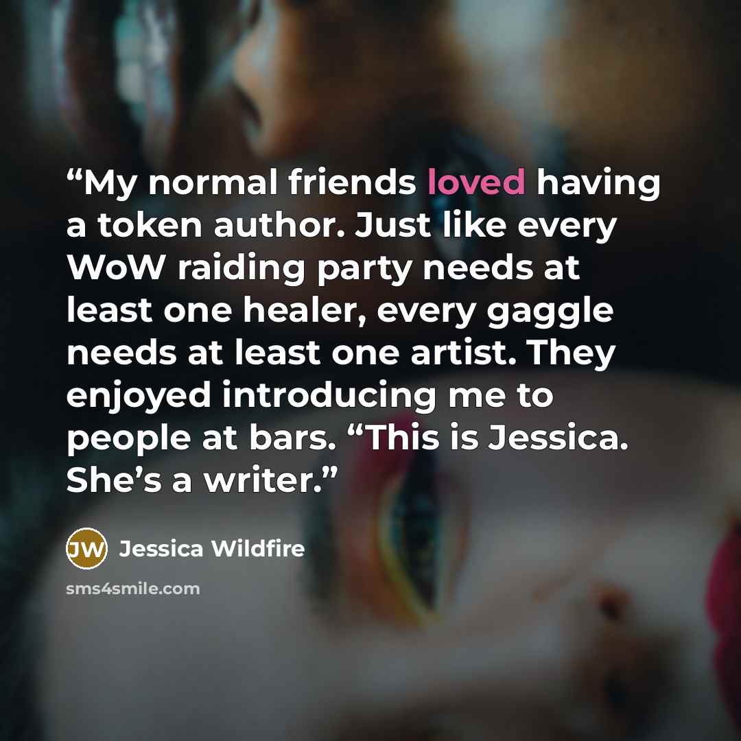 “My normal friends loved having a token author. Just like every WoW raiding party needs at least one healer, every gaggle needs at least one artist. They enjoyed introducing me to people at bars. “This is Jessica. She’s a writer.” quote by Jessica Wildfire