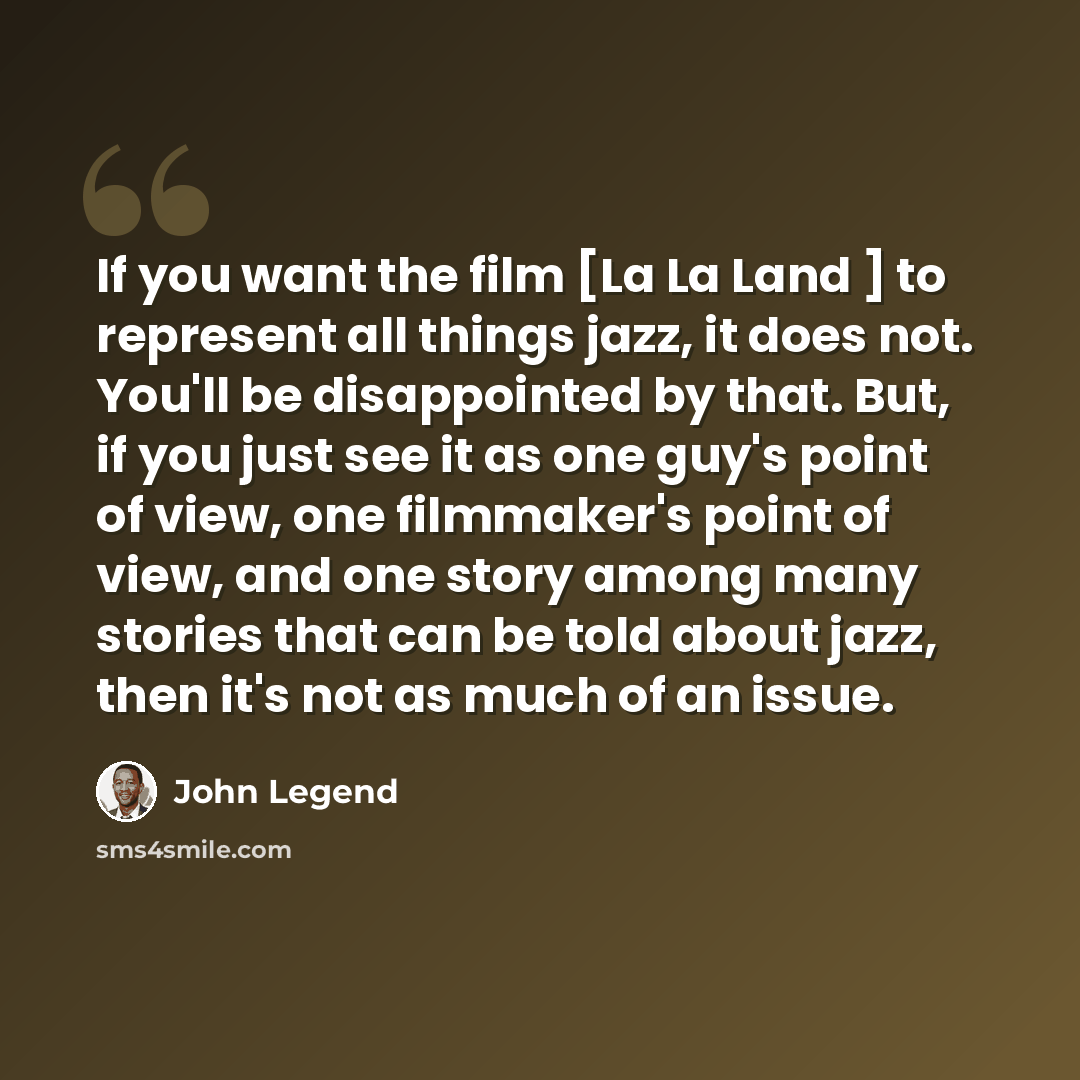 “If you want the film [La La Land ] to represent all things jazz, it does not. You'll be disappointed by that. But, if you just see it as one guy's point of view, one filmmaker's point of view, and one story among many stories that can be told about jazz, then it's not as much of an issue.” quote by John Legend