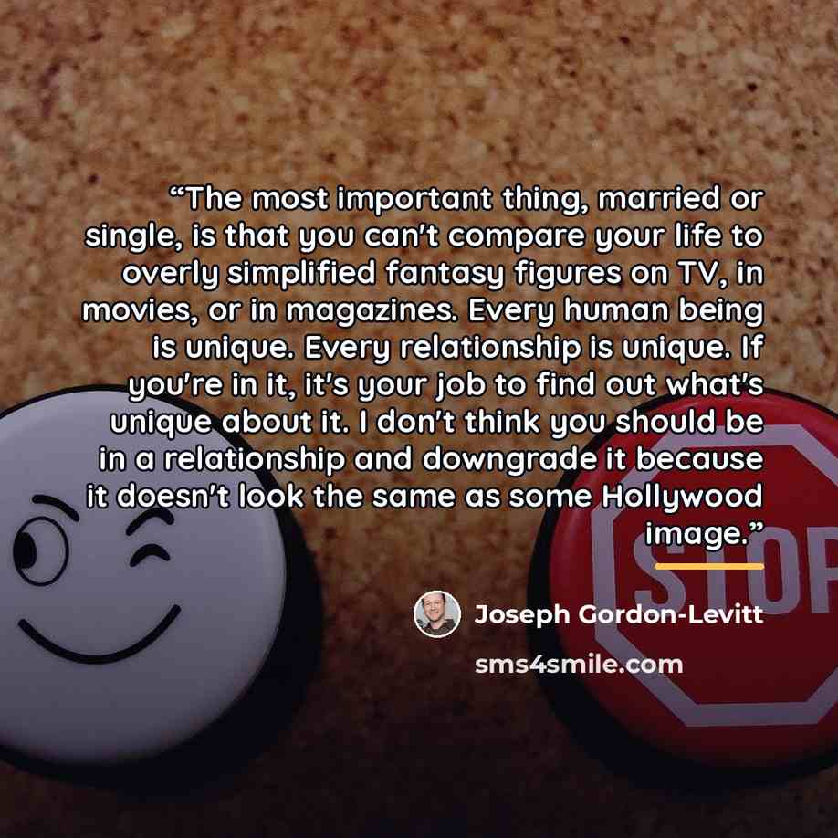 “The most important thing, married or single, is that you can't compare your life to overly simplified fantasy figures on TV, in movies, or in magazines. Every human being is unique. Every relationship is unique. If you're in it, it's your job to find out what's unique about it. I don't think you…” quote by Joseph Gordon-Levitt