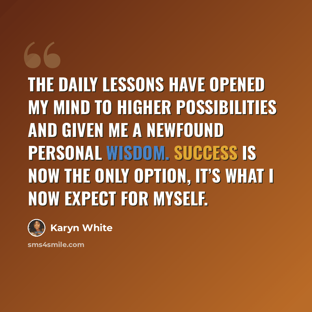 “The daily lessons have opened my mind to higher possibilities and given me a newfound personal wisdom. Success is now the only option, it’s what I now expect for myself.” quote by Karyn White