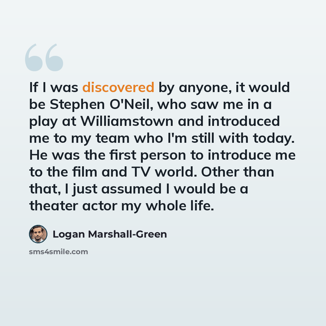 “If I was discovered by anyone, it would be Stephen O'Neil, who saw me in a play at Williamstown and introduced me to my team who I'm still with today. He was the first person to introduce me to the film and TV world. Other than that, I just assumed I would be a theater actor my whole life.” quote by Logan Marshall-Green