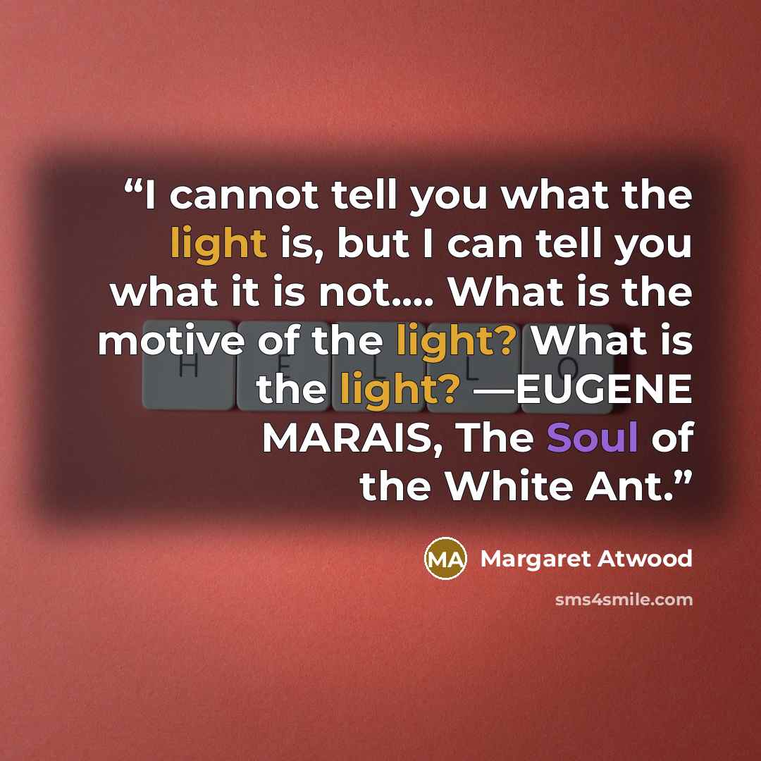 “I cannot tell you what the light is, but I can tell you what it is not.… What is the motive of the light? What is the light? —EUGENE MARAIS, The Soul of the White Ant.” quote by Margaret Atwood