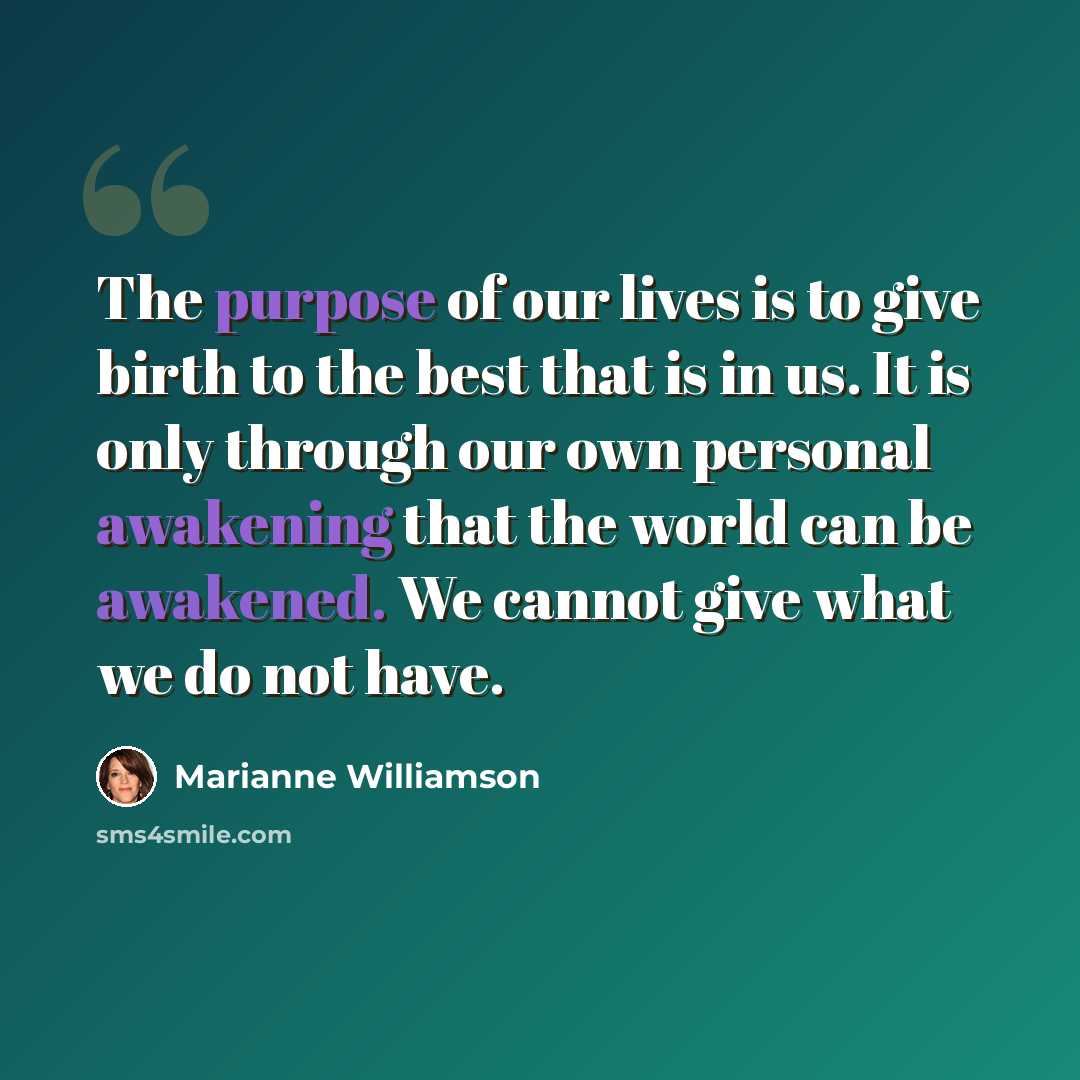 “The purpose of our lives is to give birth to the best that is in us. It is only through our own personal awakening that the world can be awakened. We cannot give what we do not have.” quote by Marianne Williamson