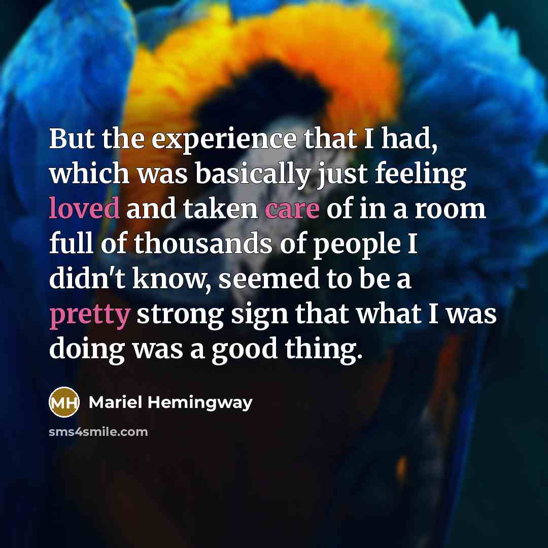 “But the experience that I had, which was basically just feeling loved and taken care of in a room full of thousands of people I didn't know, seemed to be a pretty strong sign that what I was doing was a good thing.” quote by Mariel Hemingway