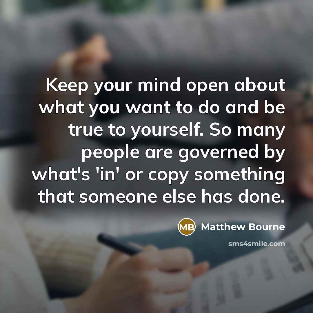 “Keep your mind open about what you want to do and be true to yourself. So many people are governed by what's 'in' or copy something that someone else has done.” quote by Matthew Bourne