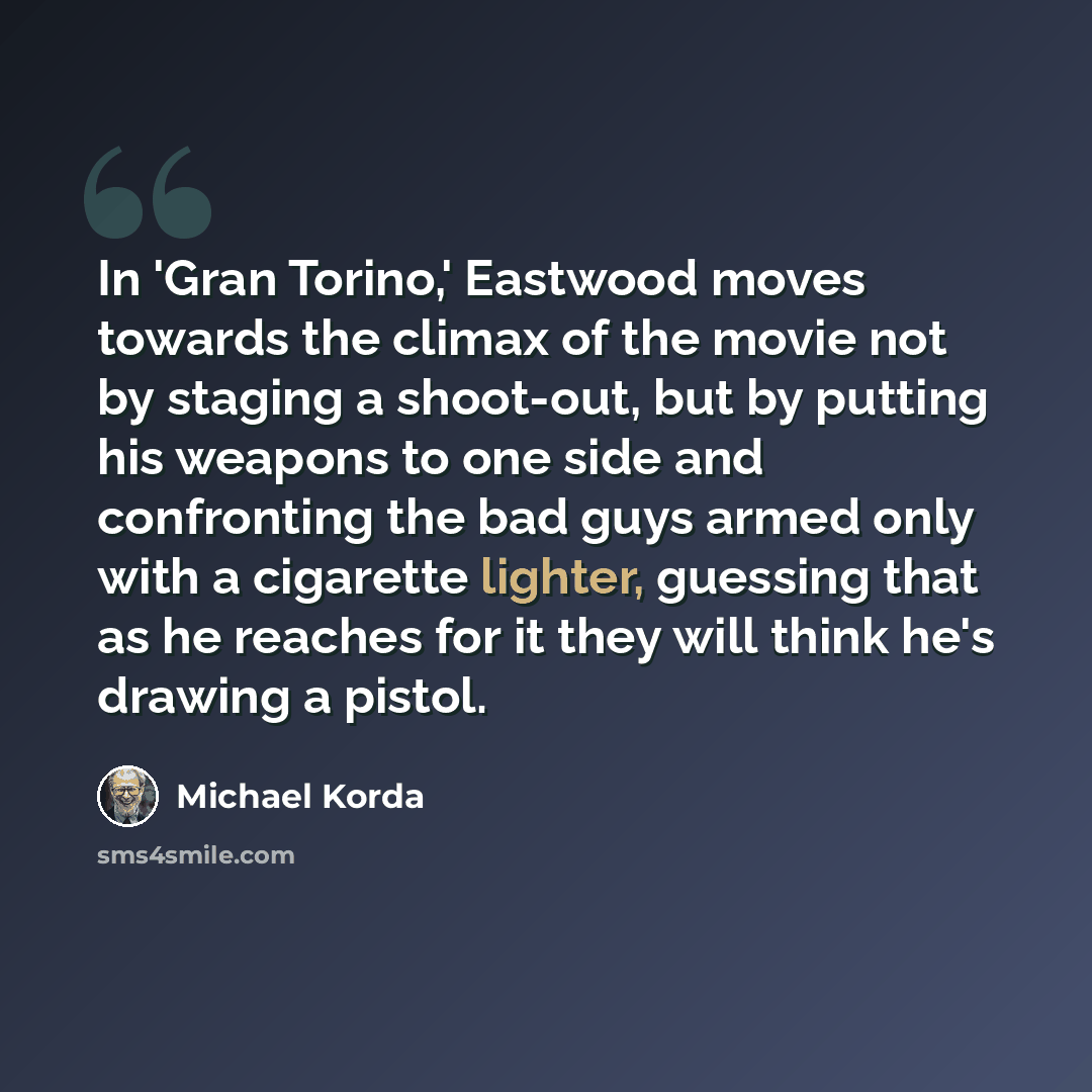 “In 'Gran Torino,' Eastwood moves towards the climax of the movie not by staging a shoot-out, but by putting his weapons to one side and confronting the bad guys armed only with a cigarette lighter, guessing that as he reaches for it they will think he's drawing a pistol.” quote by Michael Korda