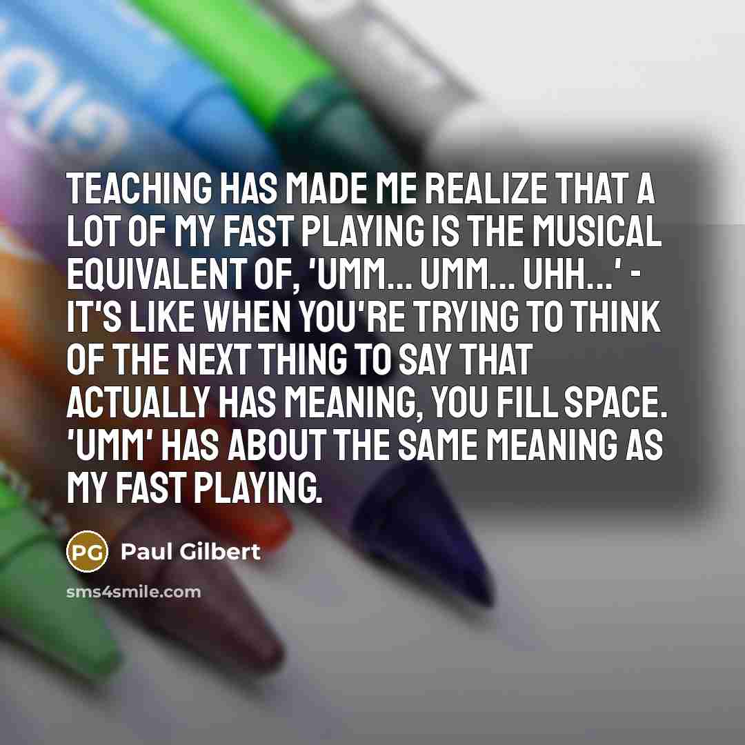 “Teaching has made me realize that a lot of my fast playing is the musical equivalent of, 'Umm... umm... uhh...' - it's like when you're trying to think of the next thing to say that actually has meaning, you fill space. 'Umm' has about the same meaning as my fast playing.” quote by Paul Gilbert