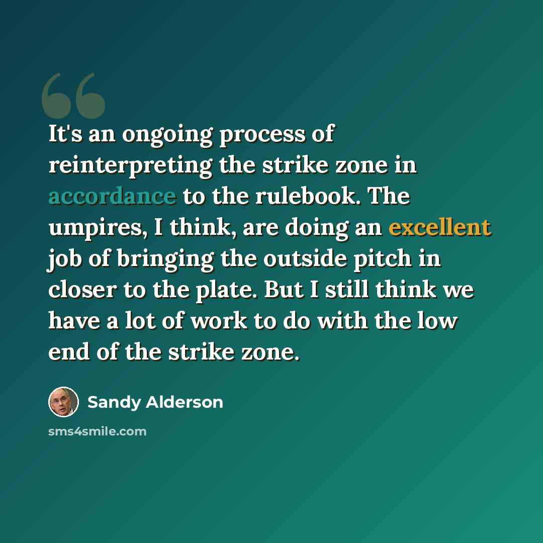 “It's an ongoing process of reinterpreting the strike zone in accordance to the rulebook. The umpires, I think, are doing an excellent job of bringing the outside pitch in closer to the plate. But I still think we have a lot of work to do with the low end of the strike zone.” quote by Sandy Alderson