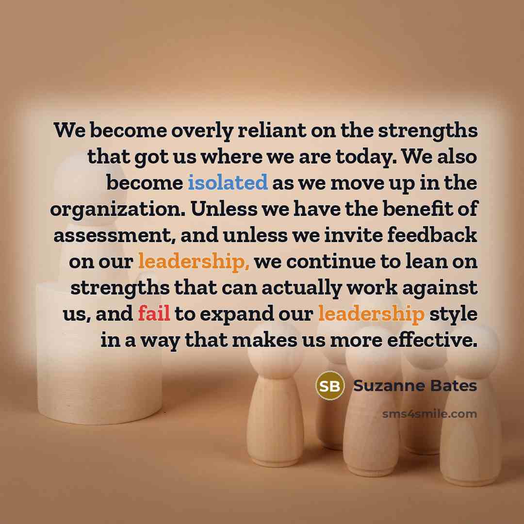 “We become overly reliant on the strengths that got us where we are today. We also become isolated as we move up in the organization. Unless we have the benefit of assessment, and unless we invite feedback on our leadership, we continue to lean on strengths that can actually work against us, and…” quote by Suzanne Bates