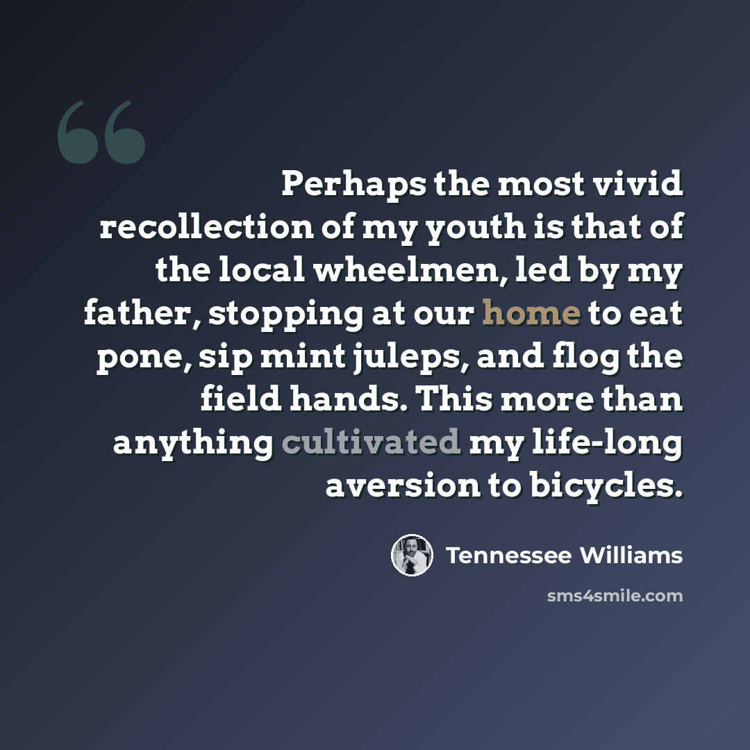 “Perhaps the most vivid recollection of my youth is that of the local wheelmen, led by my father, stopping at our home to eat pone, sip mint juleps, and flog the field hands. This more than anything cultivated my life-long aversion to bicycles.” quote by Tennessee Williams