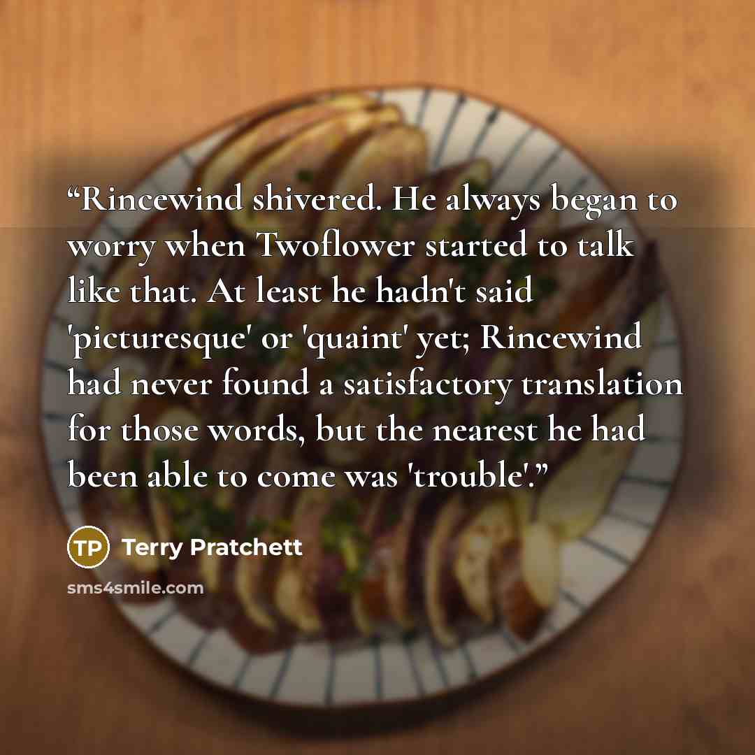“Rincewind shivered. He always began to worry when Twoflower started to talk like that. At least he hadn't said 'picturesque' or 'quaint' yet; Rincewind had never found a satisfactory translation for those words, but the nearest he had been able to come was 'trouble'.” quote by Terry Pratchett
