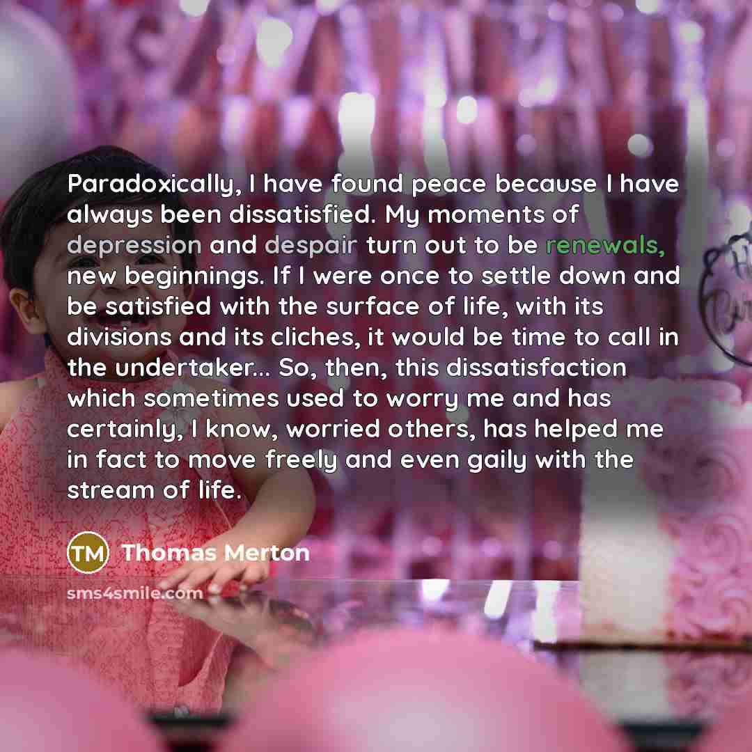 “Paradoxically, I have found peace because I have always been dissatisfied. My moments of depression and despair turn out to be renewals, new beginnings. If I were once to settle down and be satisfied with the surface of life, with its divisions and its cliches, it would be time to call in the…” quote by Thomas Merton