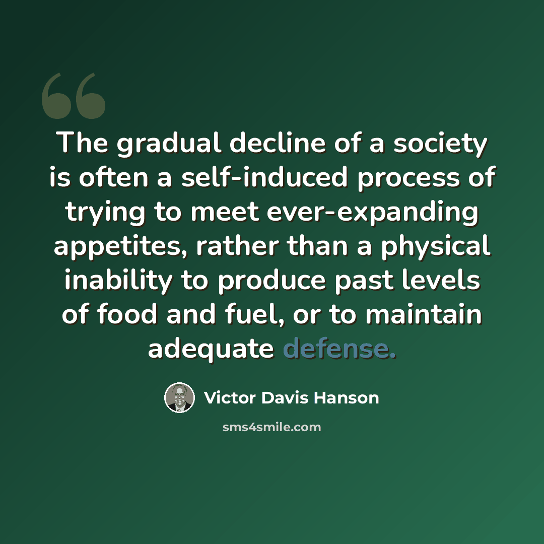 “The gradual decline of a society is often a self-induced process of trying to meet ever-expanding appetites, rather than a physical inability to produce past levels of food and fuel, or to maintain adequate defense.” quote by Victor Davis Hanson