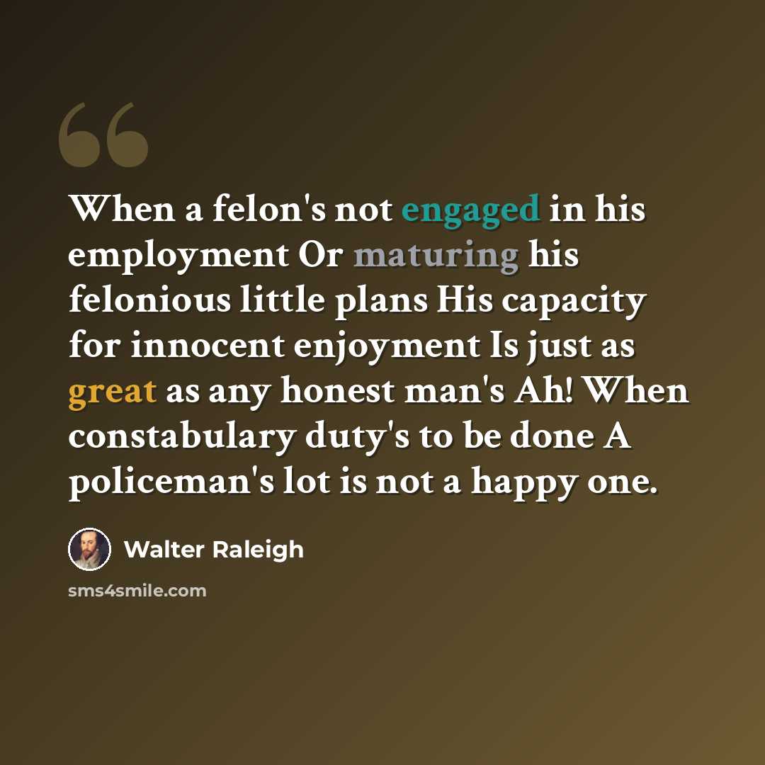 “When a felon's not engaged in his employment Or maturing his felonious little plans His capacity for innocent enjoyment Is just as great as any honest man's Ah! When constabulary duty's to be done A policeman's lot is not a happy one.” quote by Walter Raleigh