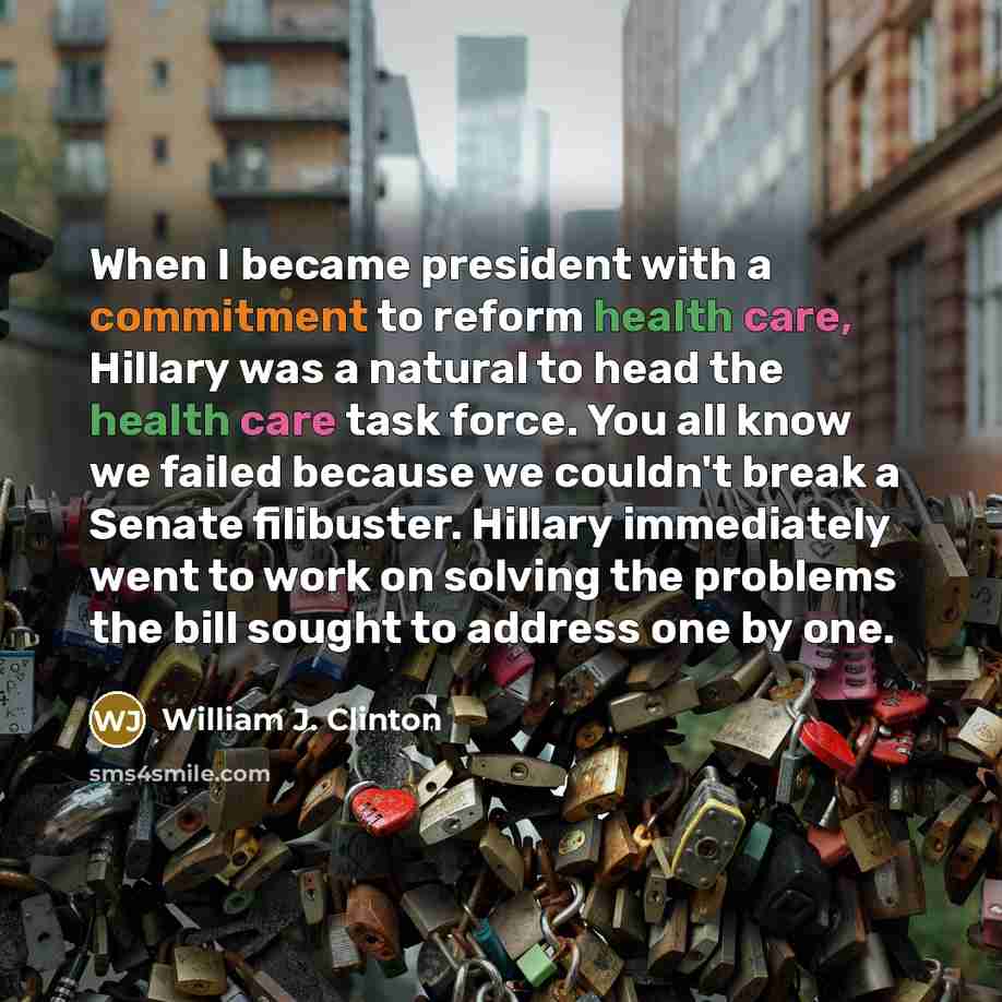 “When I became president with a commitment to reform health care, Hillary was a natural to head the health care task force. You all know we failed because we couldn't break a Senate filibuster. Hillary immediately went to work on solving the problems the bill sought to address one by one.” quote by William J. Clinton