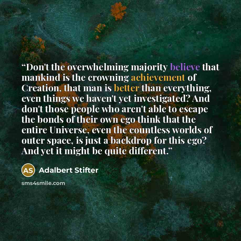 “Don't the overwhelming majority believe that mankind is the crowning achievement of Creation, that man is better than everything, even things we haven't yet investigated? And don't those people who aren't able to escape the bonds of their own ego think that the entire Universe, even the countless…” quote by Adalbert Stifter