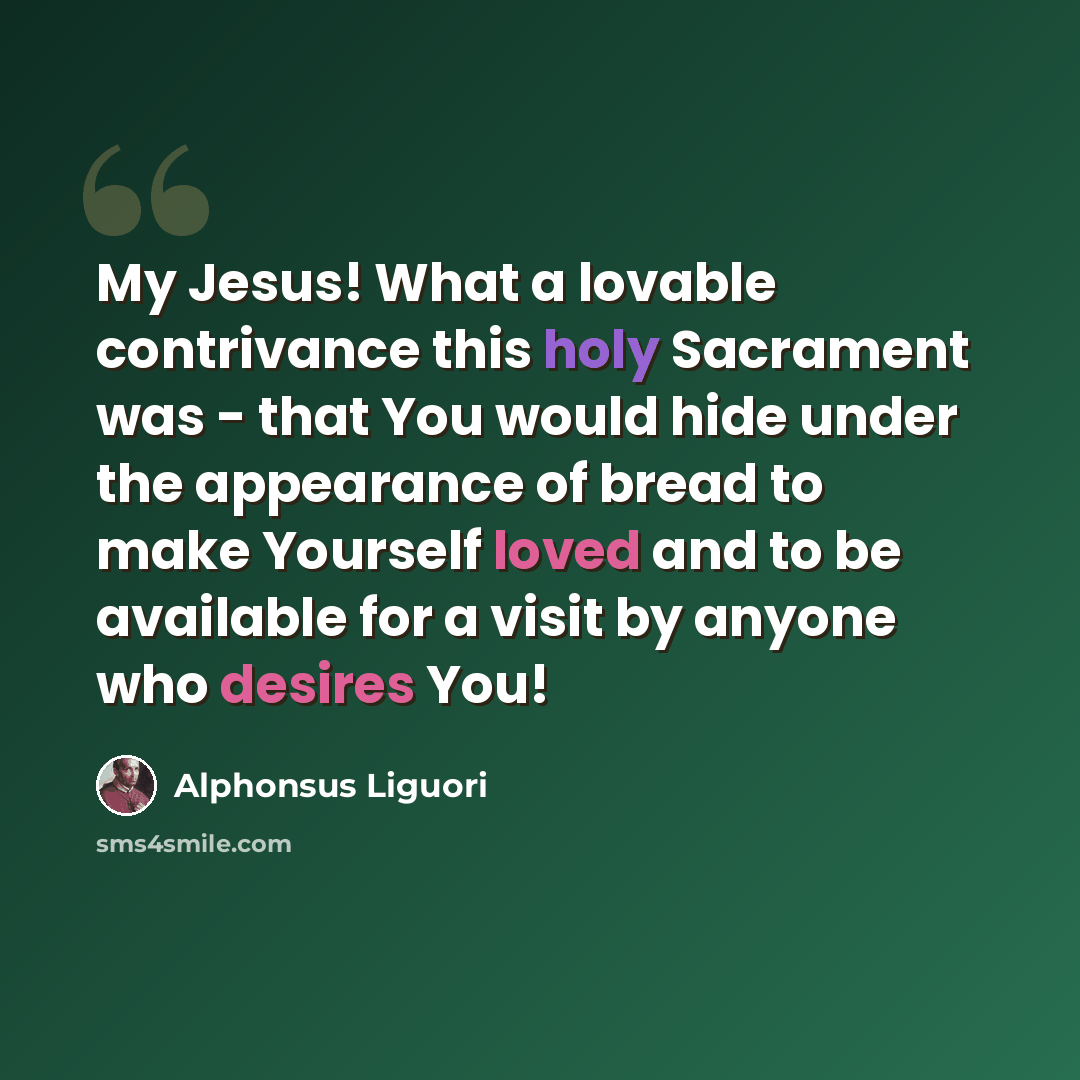 “My Jesus! What a lovable contrivance this holy Sacrament was - that You would hide under the appearance of bread to make Yourself loved and to be available for a visit by anyone who desires You!” quote by Alphonsus Liguori