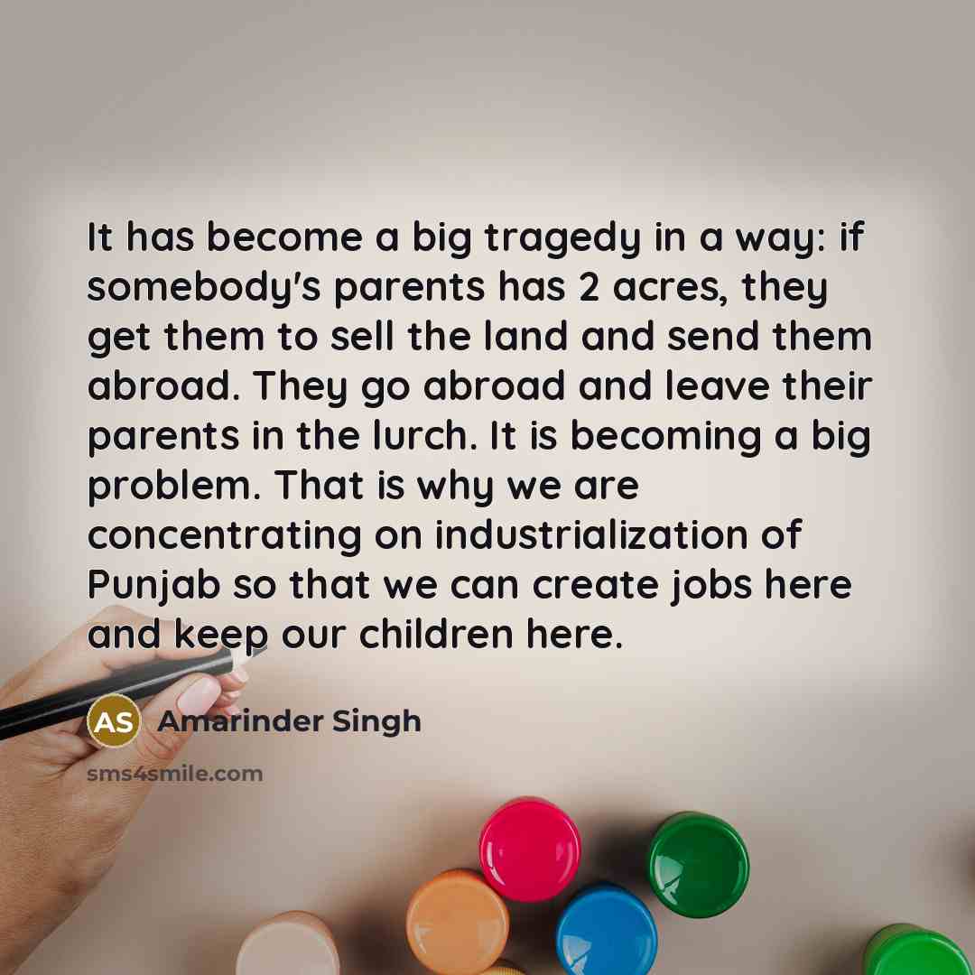 “It has become a big tragedy in a way: if somebody's parents has 2 acres, they get them to sell the land and send them abroad. They go abroad and leave their parents in the lurch. It is becoming a big problem. That is why we are concentrating on industrialization of Punjab so that we can create…” quote by Amarinder Singh