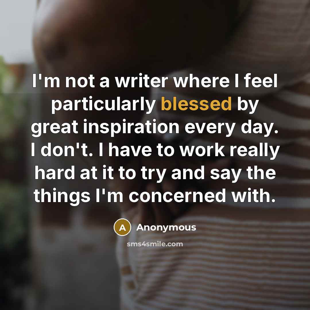 “I'm not a writer where I feel particularly blessed by great inspiration every day. I don't. I have to work really hard at it to try and say the things I'm concerned with.” quote by Anonymous