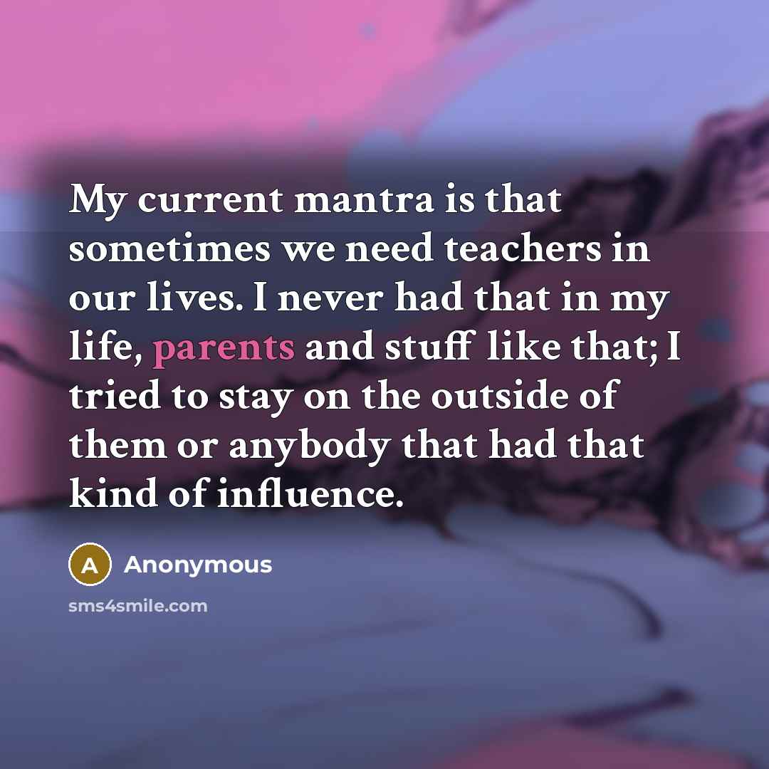 “My current mantra is that sometimes we need teachers in our lives. I never had that in my life, parents and stuff like that; I tried to stay on the outside of them or anybody that had that kind of influence.” quote by Anonymous