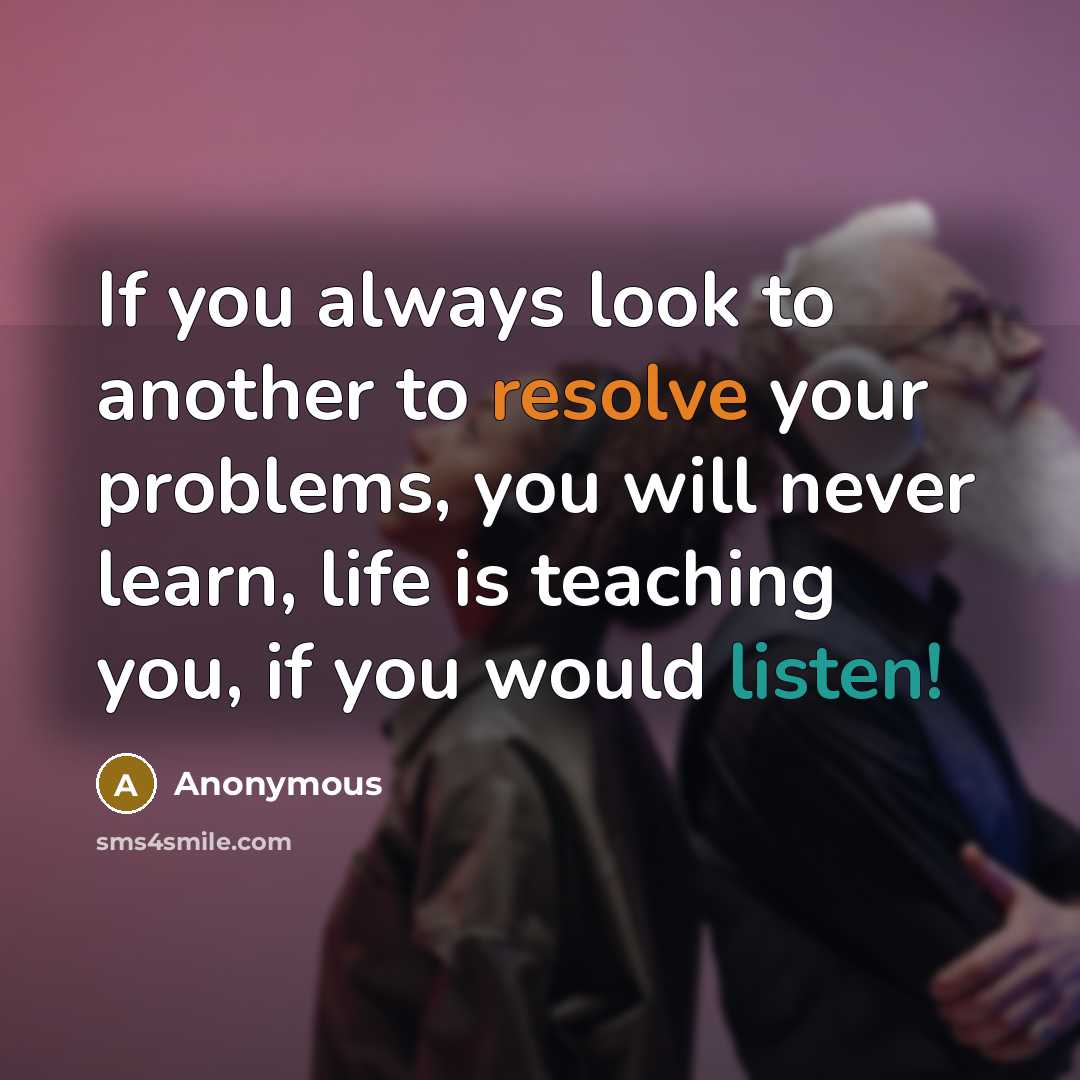 “If you always look to another to resolve your problems, you will never learn, life is teaching you, if you would listen!” quote by Anonymous