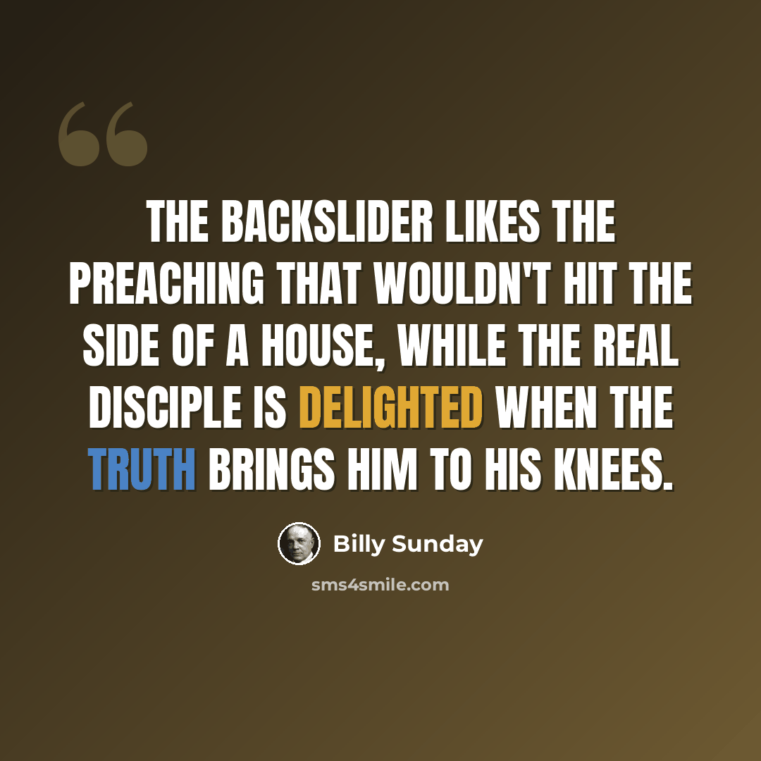 “The backslider likes the preaching that wouldn't hit the side of a house, while the real disciple is delighted when the truth brings him to his knees.” quote by Billy Sunday