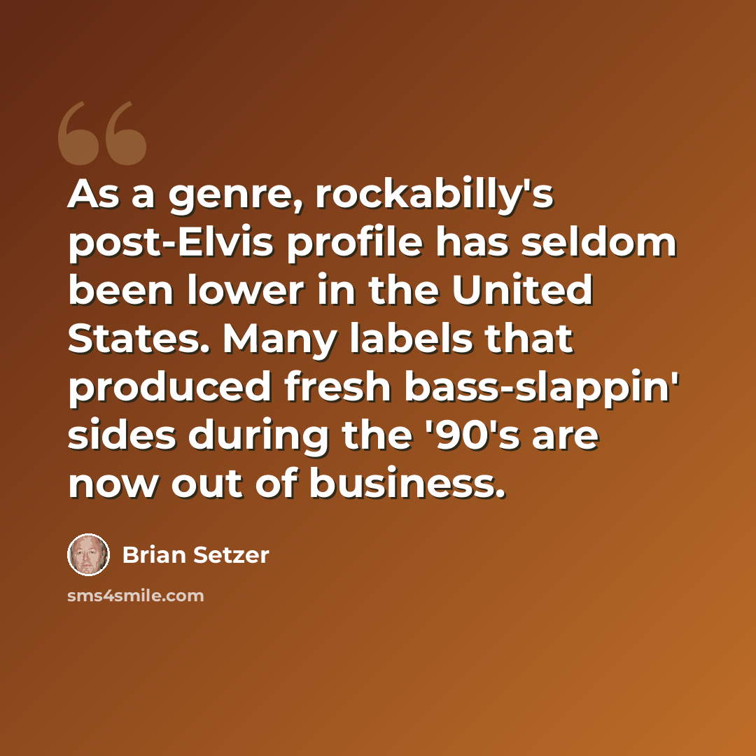 “As a genre, rockabilly's post-Elvis profile has seldom been lower in the United States. Many labels that produced fresh bass-slappin' sides during the '90's are now out of business.” quote by Brian Setzer