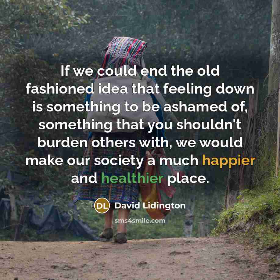 “If we could end the old fashioned idea that feeling down is something to be ashamed of, something that you shouldn't burden others with, we would make our society a much happier and healthier place.” quote by David Lidington