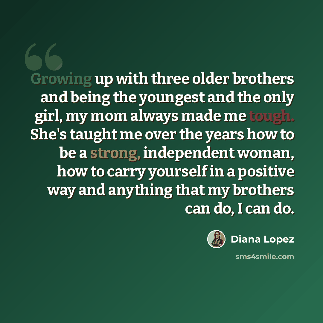 “Growing up with three older brothers and being the youngest and the only girl, my mom always made me tough. She's taught me over the years how to be a strong, independent woman, how to carry yourself in a positive way and anything that my brothers can do, I can do.” quote by Diana Lopez