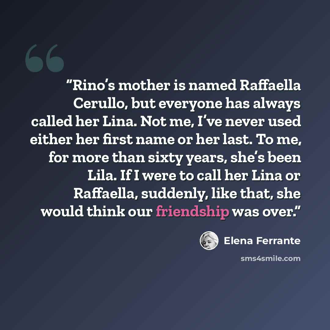 “Rino’s mother is named Raffaella Cerullo, but everyone has always called her Lina. Not me, I’ve never used either her first name or her last. To me, for more than sixty years, she’s been Lila. If I were to call her Lina or Raffaella, suddenly, like that, she would think our friendship was over.” quote by Elena Ferrante