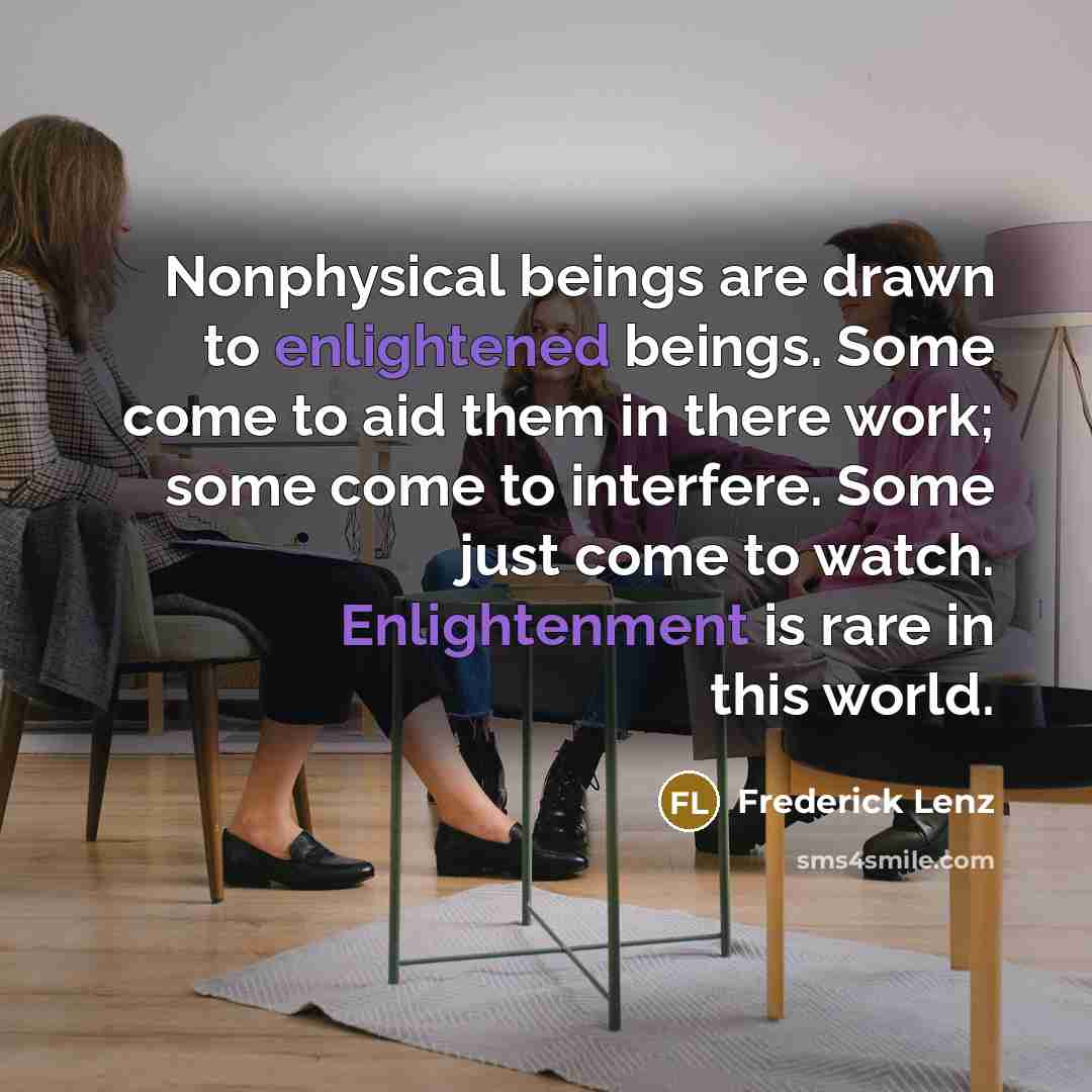 “Nonphysical beings are drawn to enlightened beings. Some come to aid them in there work; some come to interfere. Some just come to watch. Enlightenment is rare in this world.” quote by Frederick Lenz