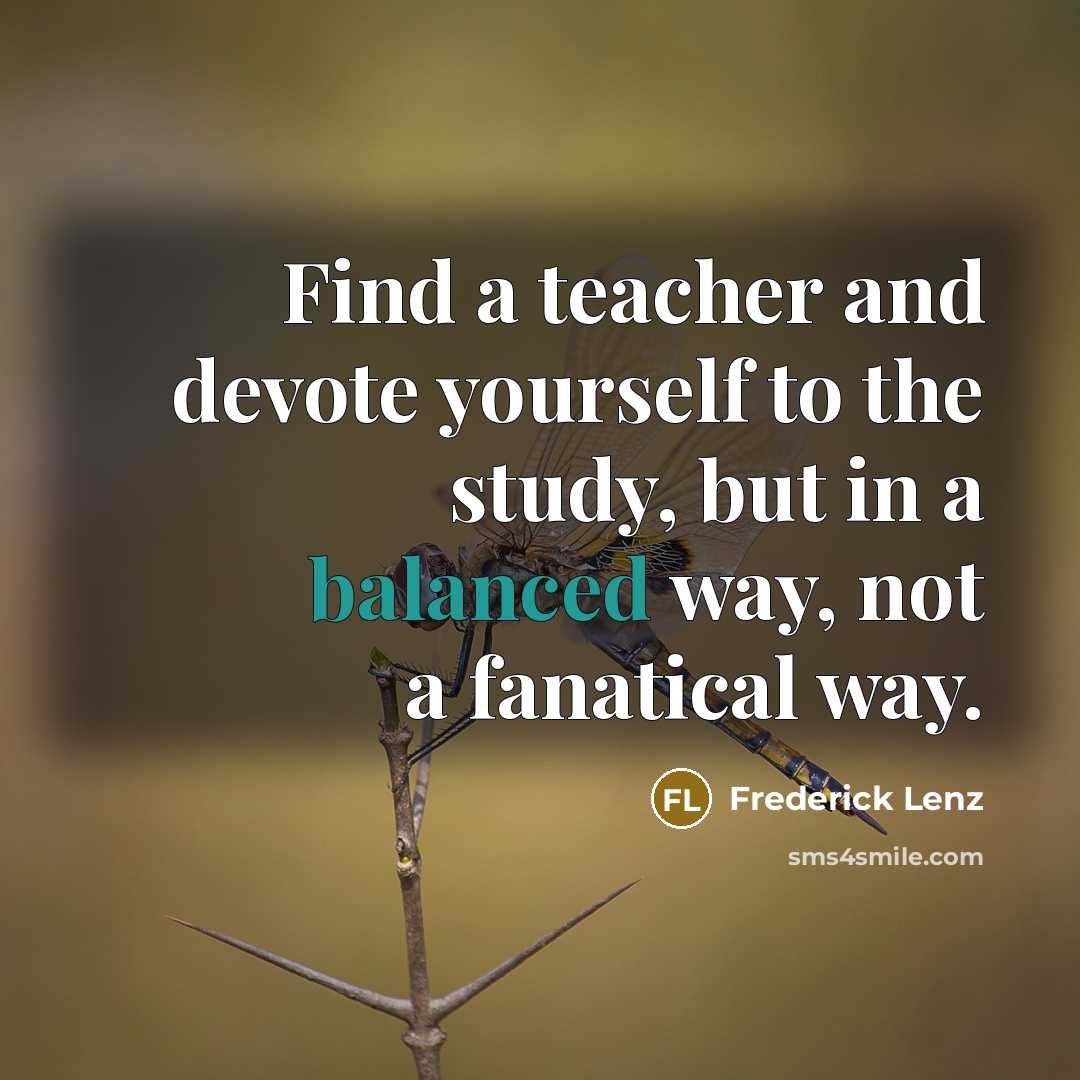 “Find a teacher and devote yourself to the study, but in a balanced way, not a fanatical way.” quote by Frederick Lenz