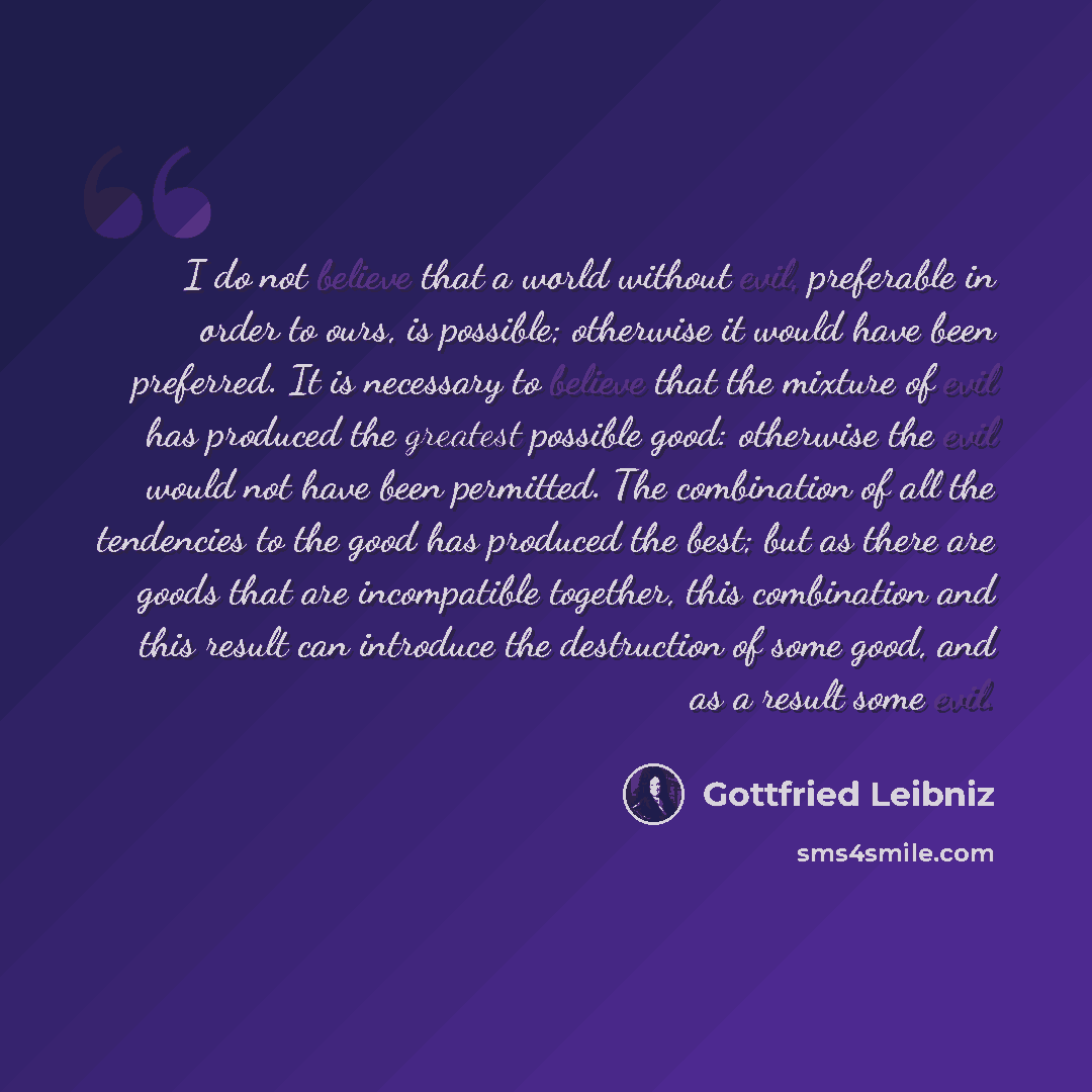 “I do not believe that a world without evil, preferable in order to ours, is possible; otherwise it would have been preferred. It is necessary to believe that the mixture of evil has produced the greatest possible good: otherwise the evil would not have been permitted. The combination of all the…” quote by Gottfried Leibniz