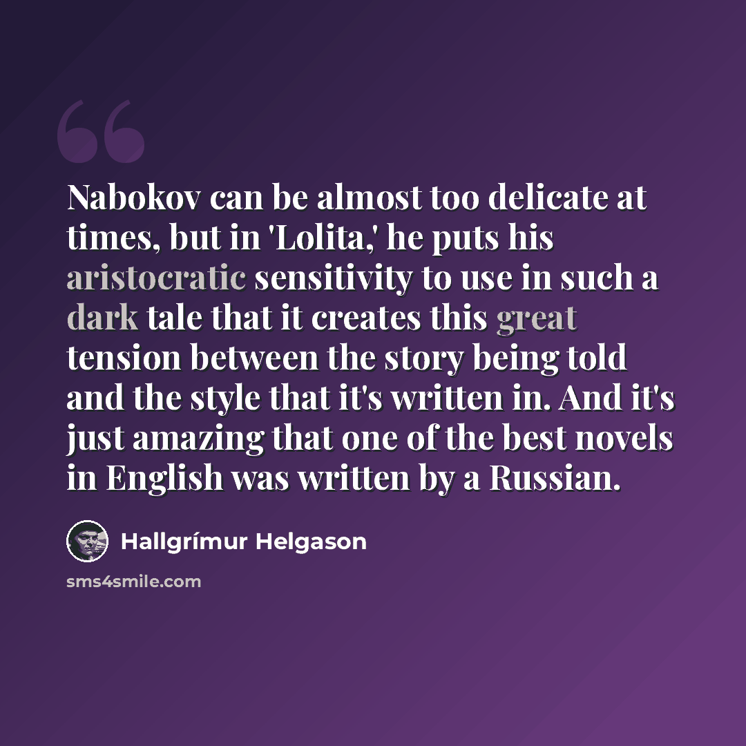 “Nabokov can be almost too delicate at times, but in 'Lolita,' he puts his aristocratic sensitivity to use in such a dark tale that it creates this great tension between the story being told and the style that it's written in. And it's just amazing that one of the best novels in English was written…” quote by Hallgrimur Helgason