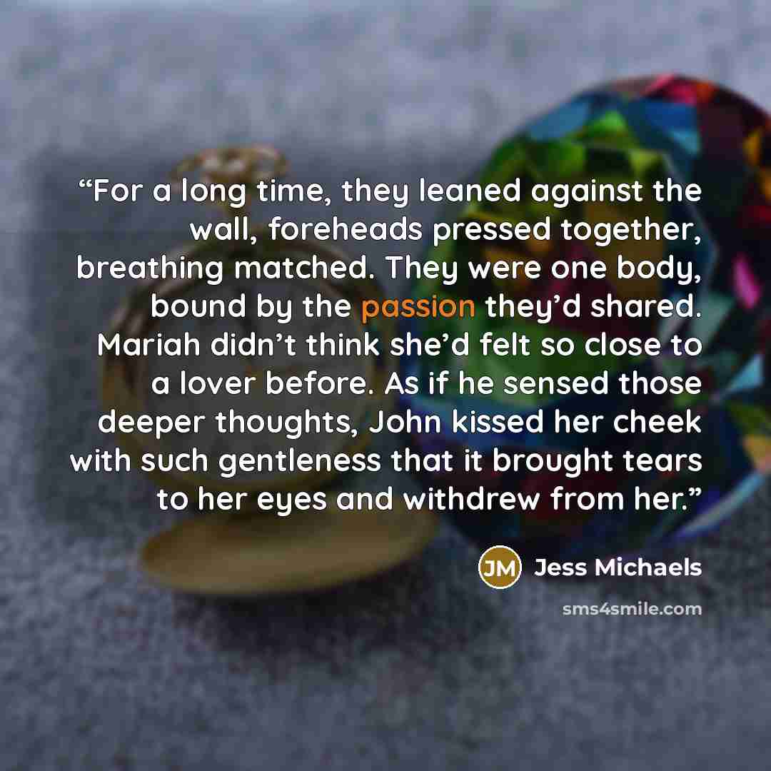 “For a long time, they leaned against the wall, foreheads pressed together, breathing matched. They were one body, bound by the passion they’d shared. Mariah didn’t think she’d felt so close to a lover before. As if he sensed those deeper thoughts, John kissed her cheek with such gentleness that it…” quote by Jess Michaels