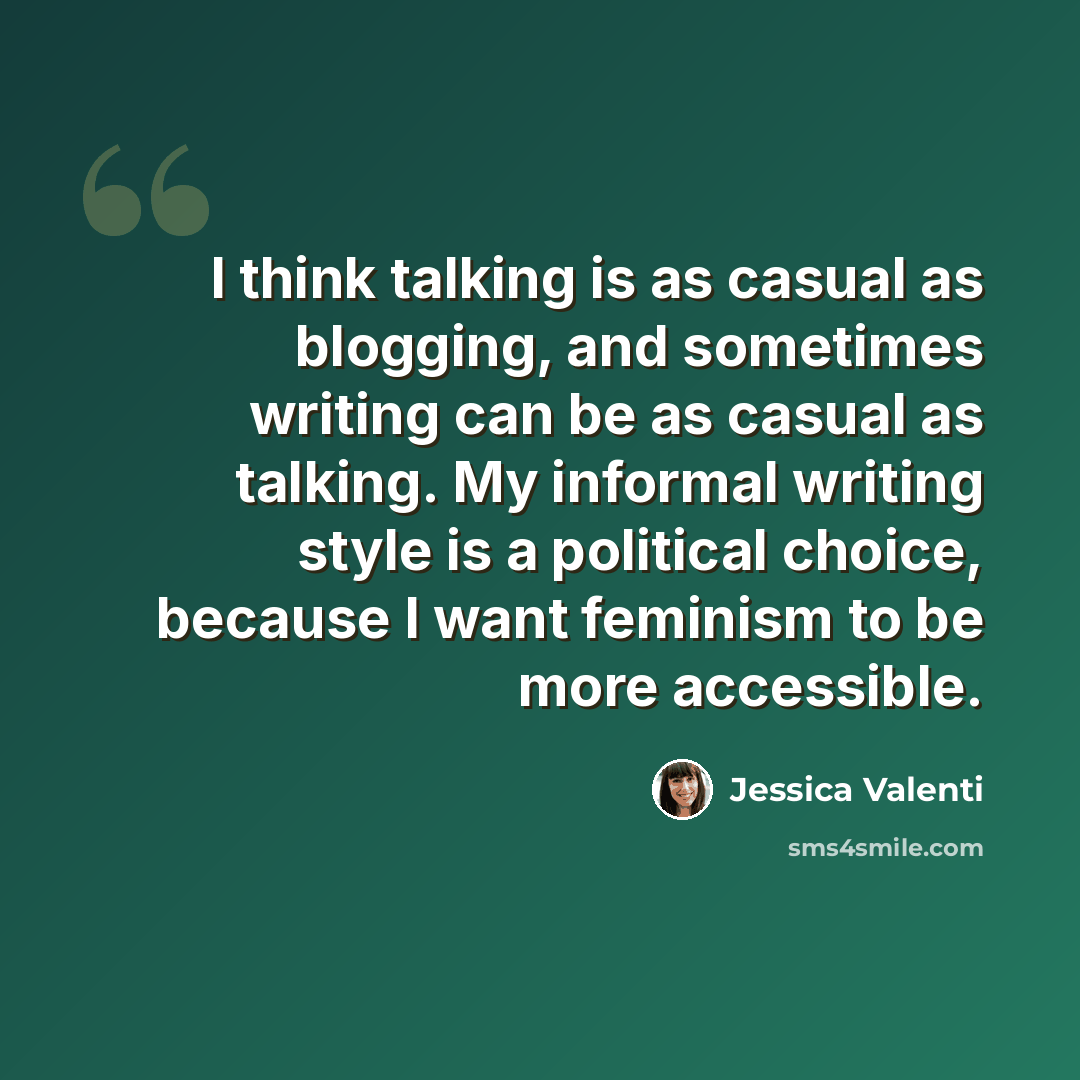 “I think talking is as casual as blogging, and sometimes writing can be as casual as talking. My informal writing style is a political choice, because I want feminism to be more accessible.” quote by Jessica Valenti