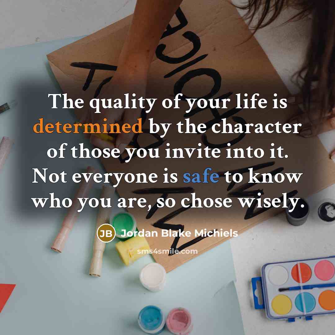 “The quality of your life is determined by the character of those you invite into it. Not everyone is safe to know who you are, so chose wisely.” quote by Jordan Blake Michiels