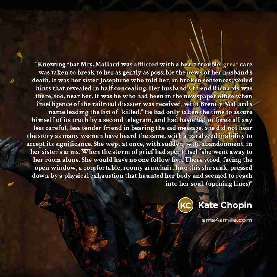 “Knowing that Mrs. Mallard was afflicted with a heart trouble, great care was taken to break to her as gently as possible the news of her husband's death. It was her sister Josephine who told her, in broken sentences; veiled hints that revealed in half concealing. Her husband's friend Richards was…” quote by Kate Chopin