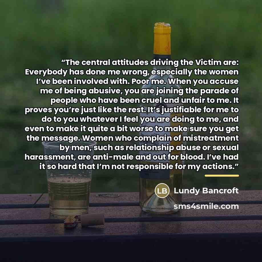 “The central attitudes driving the Victim are: Everybody has done me wrong, especially the women I’ve been involved with. Poor me. When you accuse me of being abusive, you are joining the parade of people who have been cruel and unfair to me. It proves you’re just like the rest. It’s justifiable…” quote by Lundy Bancroft