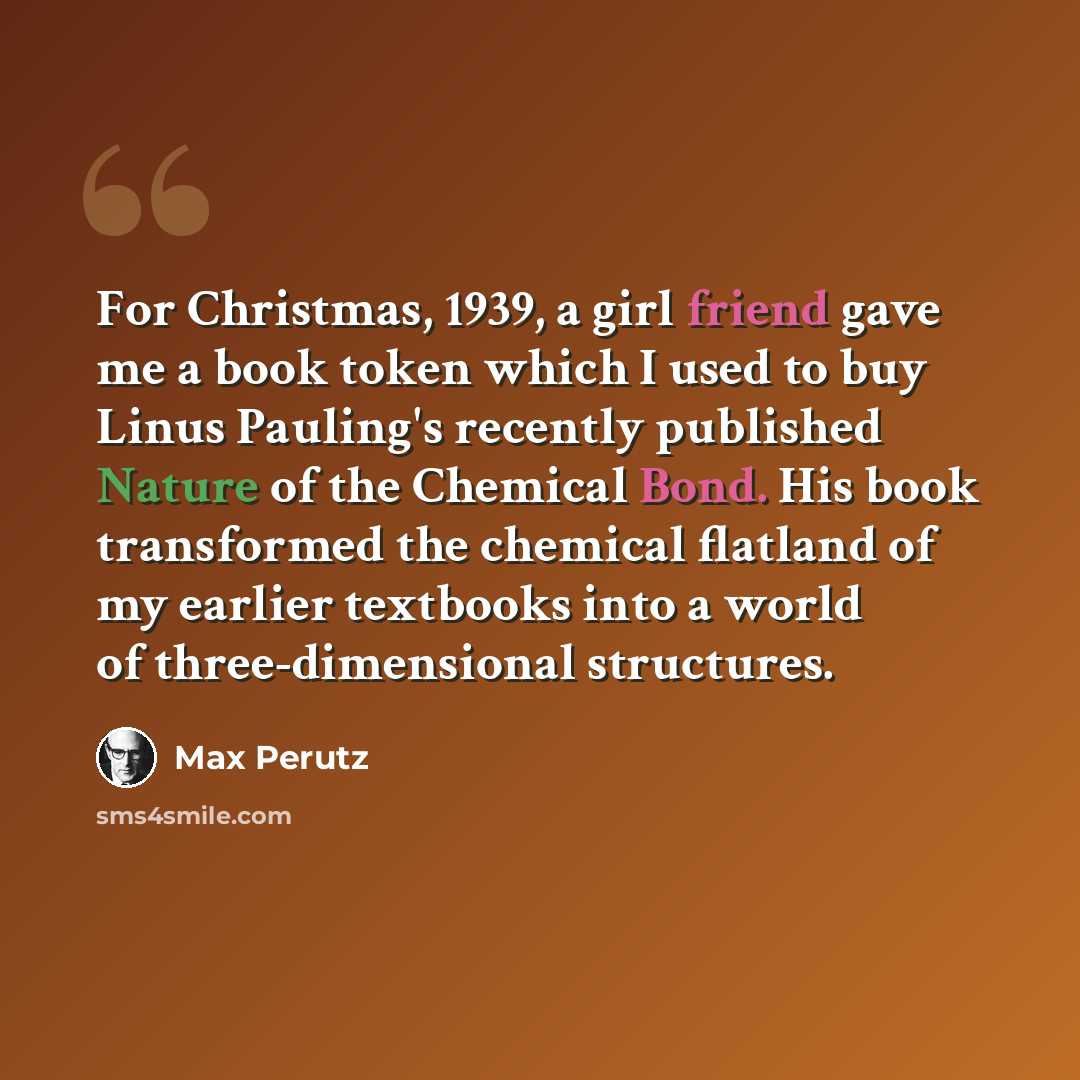 “For Christmas, 1939, a girl friend gave me a book token which I used to buy Linus Pauling's recently published Nature of the Chemical Bond. His book transformed the chemical flatland of my earlier textbooks into a world of three-dimensional structures.” quote by Max Perutz