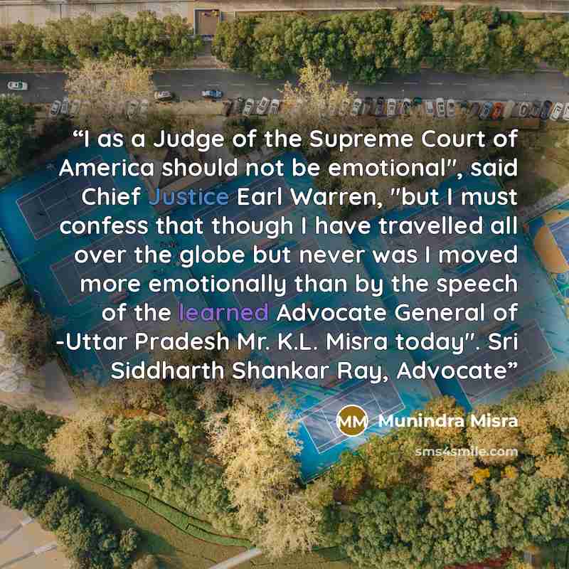 “I as a Judge of the Supreme Court of America should not be emotional", said Chief Justice Earl Warren, "but I must confess that though I have travelled all over the globe but never was I moved more emotionally than by the speech of the learned Advocate General of -Uttar Pradesh Mr. K.L. Misra…” quote by Munindra Misra