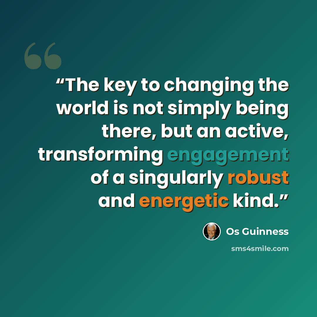 “The key to changing the world is not simply being there, but an active, transforming engagement of a singularly robust and energetic kind.” quote by Os Guinness