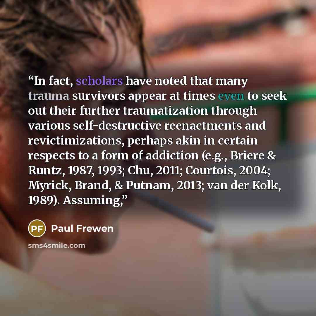 “In fact, scholars have noted that many trauma survivors appear at times even to seek out their further traumatization through various self-destructive reenactments and revictimizations, perhaps akin in certain respects to a form of addiction (e.g., Briere & Runtz, 1987, 1993; Chu, 2011; Courtois…” quote by Paul Frewen
