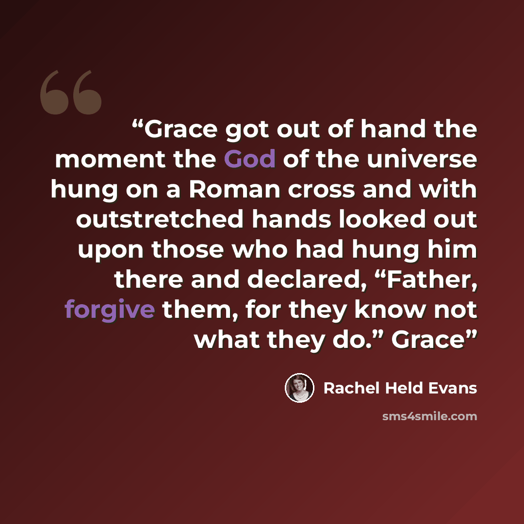 “Grace got out of hand the moment the God of the universe hung on a Roman cross and with outstretched hands looked out upon those who had hung him there and declared, “Father, forgive them, for they know not what they do.” Grace” quote by Rachel Held Evans