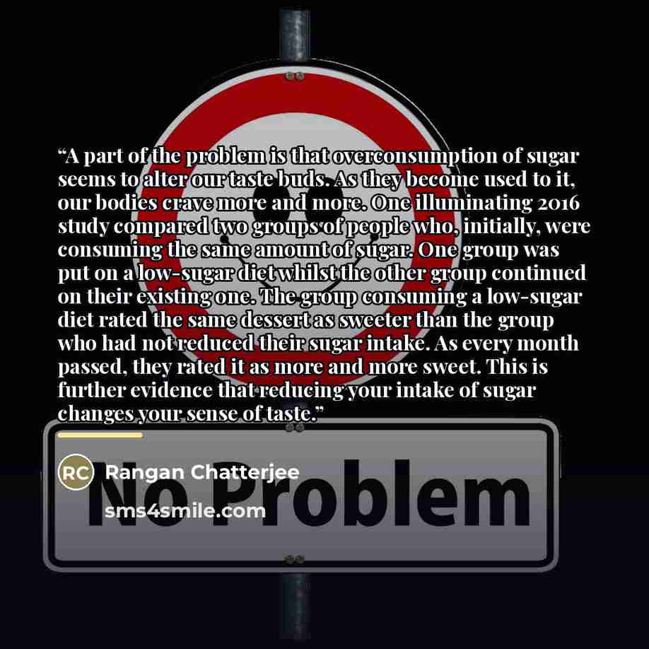 “A part of the problem is that overconsumption of sugar seems to alter our taste buds. As they become used to it, our bodies crave more and more. One illuminating 2016 study compared two groups of people who, initially, were consuming the same amount of sugar. One group was put on a low-sugar diet…” quote by Rangan Chatterjee