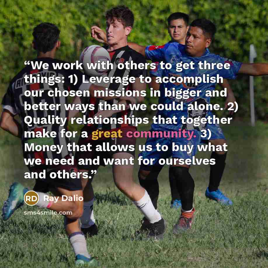 “We work with others to get three things: 1) Leverage to accomplish our chosen missions in bigger and better ways than we could alone. 2) Quality relationships that together make for a great community. 3) Money that allows us to buy what we need and want for ourselves and others.” quote by Ray Dalio